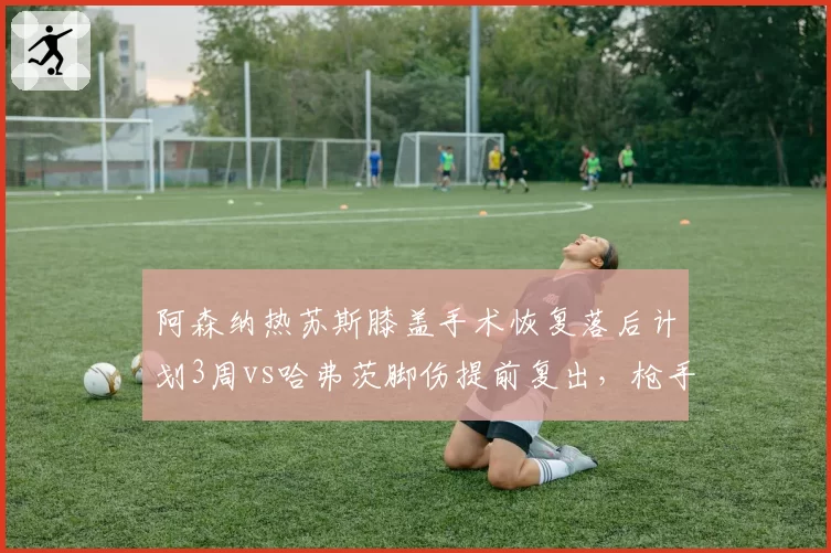 阿森纳热苏斯膝盖手术恢复落后计划3周vs哈弗茨脚伤提前复出，枪手锋线复出时间两极分化