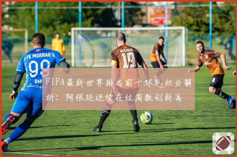 FIFA最新世界排名前十球队积分解析：阿根廷连续在位周数创新高