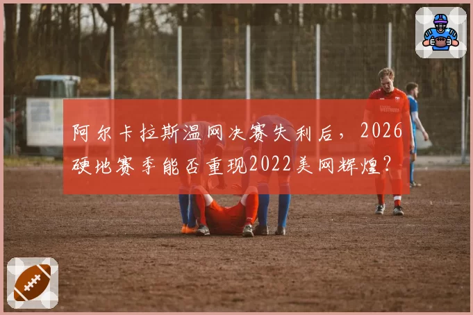 阿尔卡拉斯温网决赛失利后，2026硬地赛季能否重现2022美网辉煌？