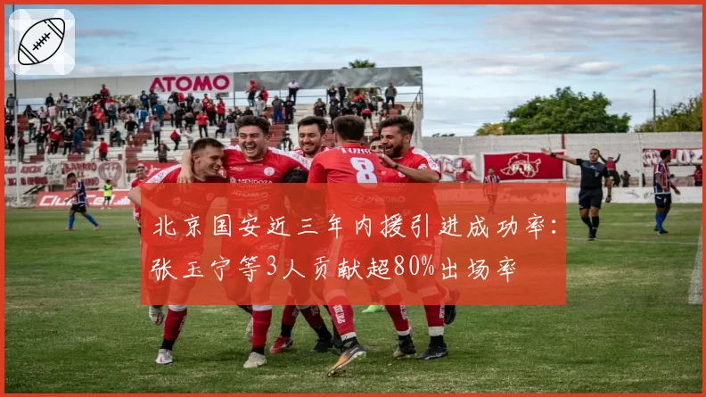 北京国安近三年内援引进成功率：张玉宁等3人贡献超80%出场率