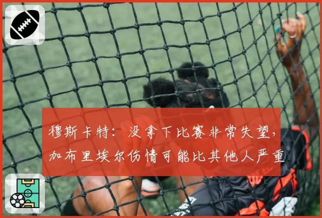 穆斯卡特：没拿下比赛非常失望，加布里埃尔伤情可能比其他人严重