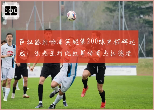萨拉赫利物浦英超第200球里程碑达成，法老王对比红军传奇杰拉德进球效率更凶