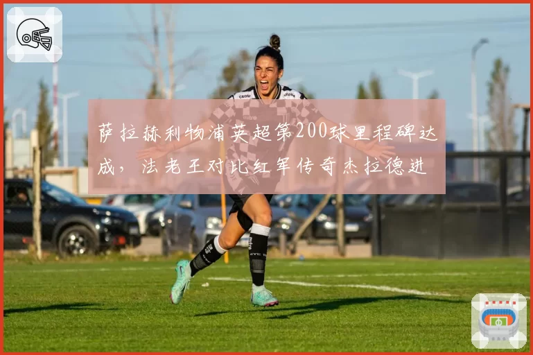 萨拉赫利物浦英超第200球里程碑达成，法老王对比红军传奇杰拉德进球效率更凶