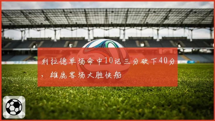 利拉德单场命中10记三分砍下40分，雄鹿客场大胜快船