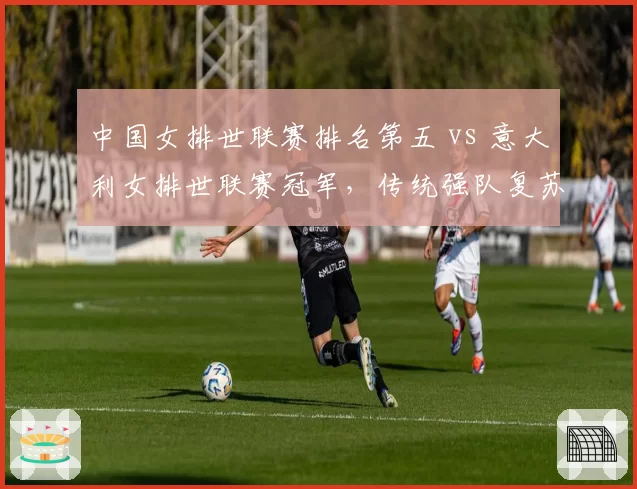 中国女排世联赛排名第五 vs 意大利女排世联赛冠军，传统强队复苏周期差异