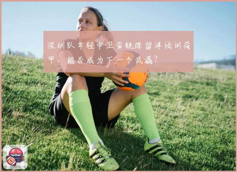 深圳队年轻中卫黄锐烽留洋试训荷甲，能否成为下一个武磊？