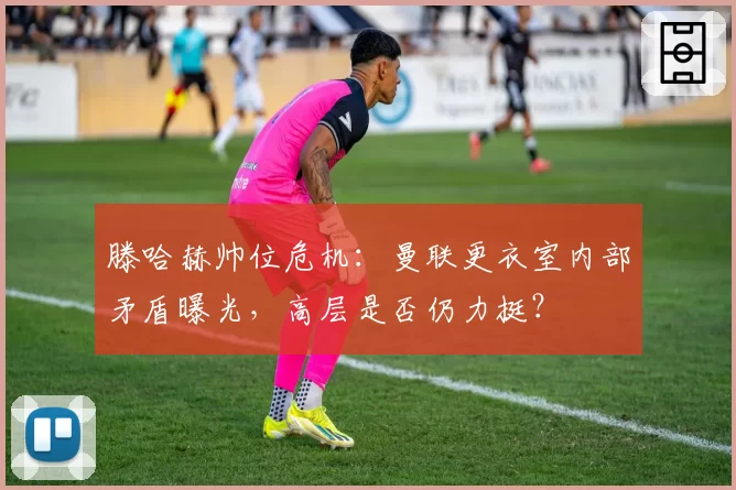 滕哈赫帅位危机：曼联更衣室内部矛盾曝光，高层是否仍力挺？
