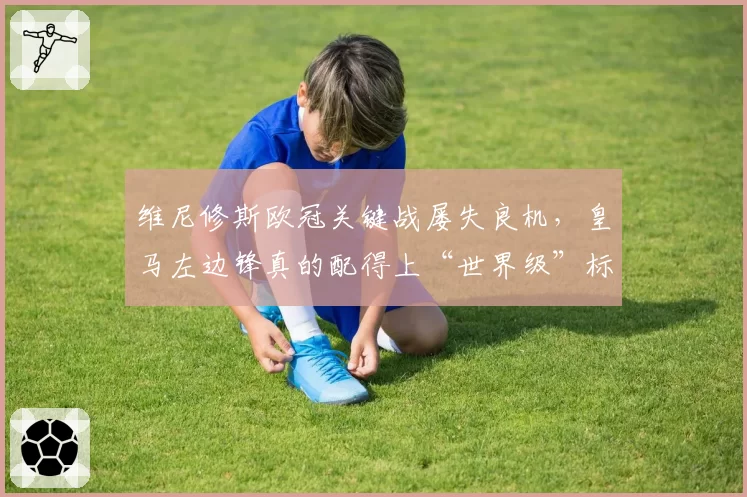 维尼修斯欧冠关键战屡失良机，皇马左边锋真的配得上“世界级”标签吗？