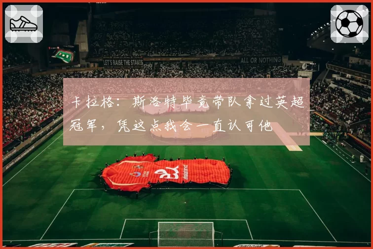 卡拉格：斯洛特毕竟带队拿过英超冠军，凭这点我会一直认可他