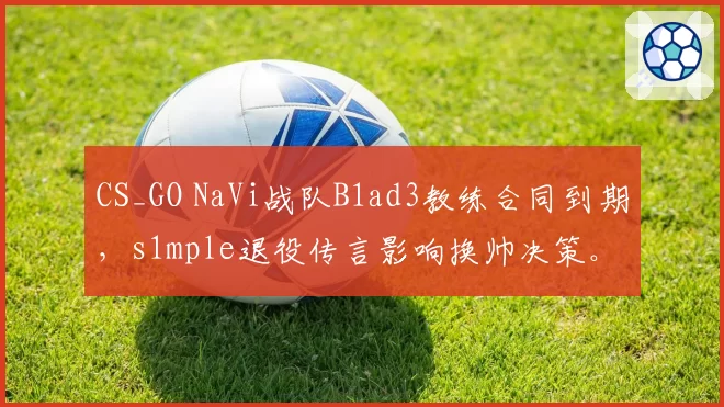 CS_GO NaVi战队B1ad3教练合同到期，s1mple退役传言影响换帅决策。