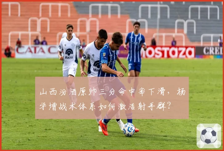 山西汾酒原帅三分命中率下滑，杨学增战术体系如何激活射手群？