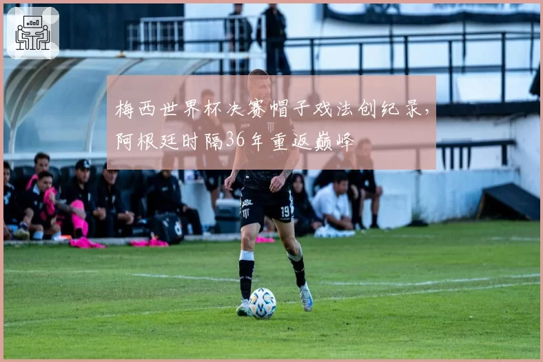 梅西世界杯决赛帽子戏法创纪录，阿根廷时隔36年重返巅峰