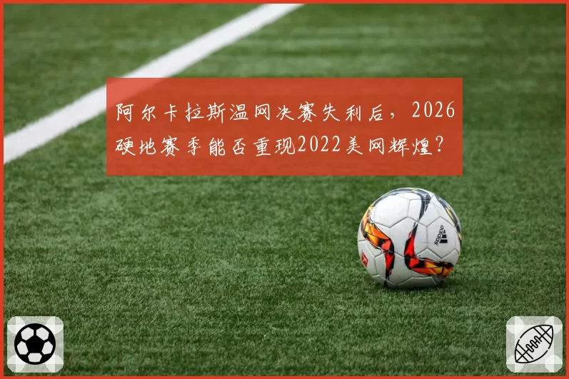 阿尔卡拉斯温网决赛失利后，2026硬地赛季能否重现2022美网辉煌？