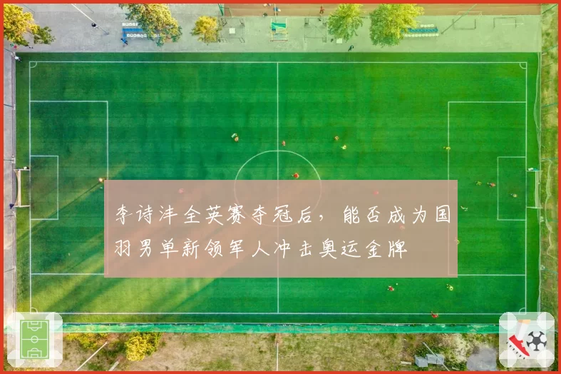 李诗沣全英赛夺冠后，能否成为国羽男单新领军人冲击奥运金牌