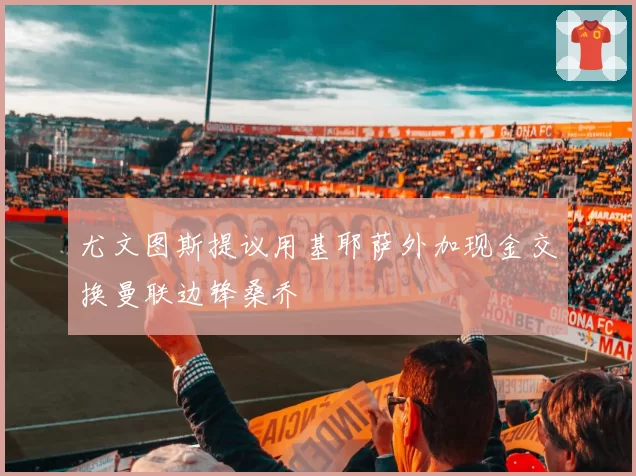 尤文图斯提议用基耶萨外加现金交换曼联边锋桑乔