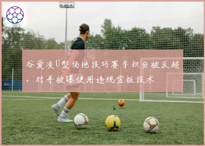 谷爱凌U型场地技巧赛季积分被反超，对手被曝使用违规雪板技术