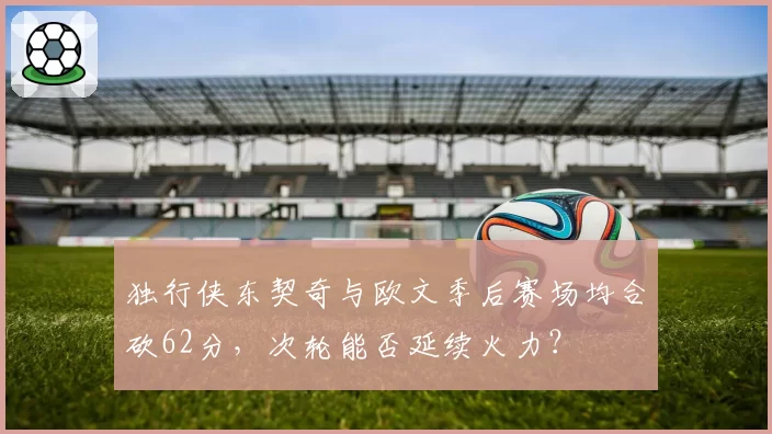 独行侠东契奇与欧文季后赛场均合砍62分，次轮能否延续火力？