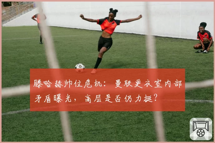 滕哈赫帅位危机：曼联更衣室内部矛盾曝光，高层是否仍力挺？