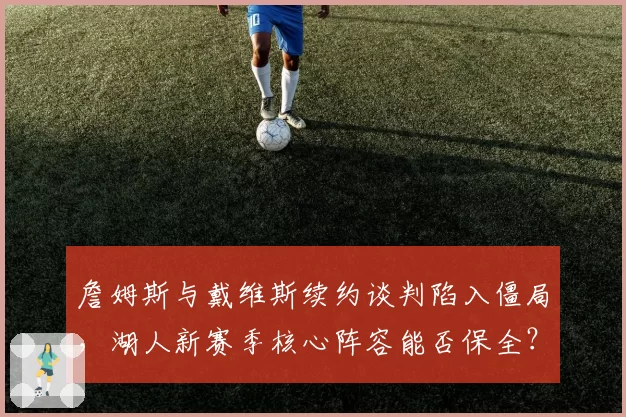 詹姆斯与戴维斯续约谈判陷入僵局，湖人新赛季核心阵容能否保全？