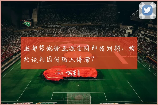 成都蓉城徐正源合同即将到期，续约谈判因何陷入停滞？