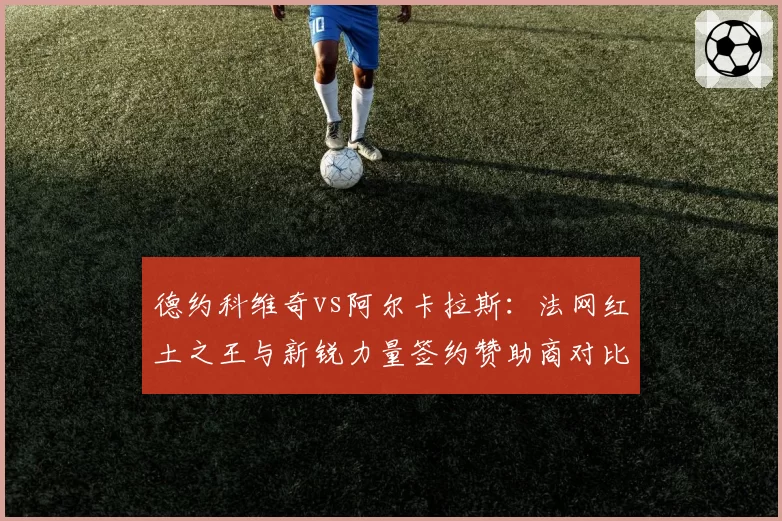 德约科维奇vs阿尔卡拉斯：法网红土之王与新锐力量签约赞助商对比