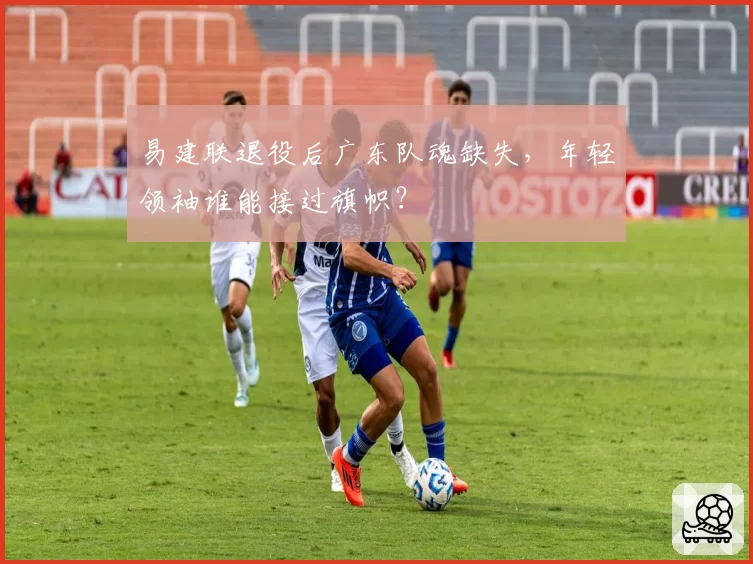 易建联退役后广东队魂缺失,年轻领袖谁能接过旗帜?