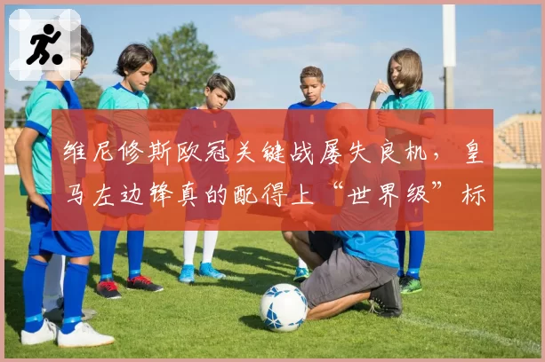 维尼修斯欧冠关键战屡失良机，皇马左边锋真的配得上“世界级”标签吗？
