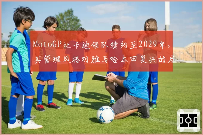 MotoGP杜卡迪领队续约至2029年，其管理风格对雅马哈本田复兴的启示