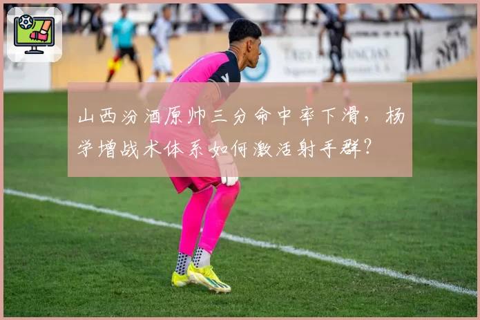 山西汾酒原帅三分命中率下滑，杨学增战术体系如何激活射手群？