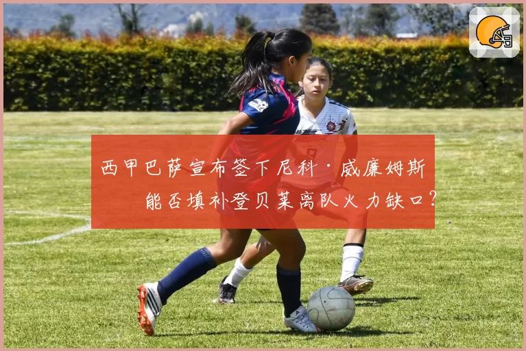 西甲巴萨宣布签下尼科·威廉姆斯，能否填补登贝莱离队火力缺口？