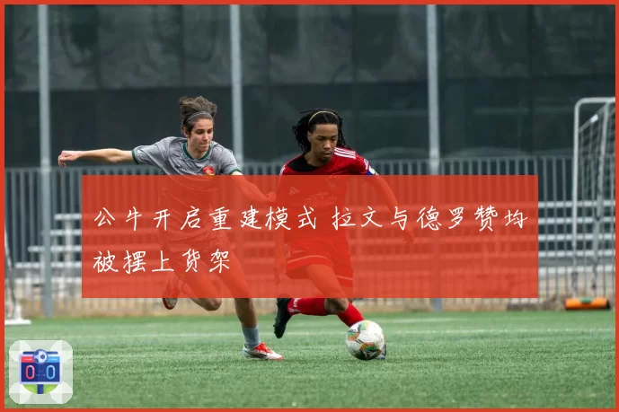 公牛开启重建模式 拉文与德罗赞均被摆上货架