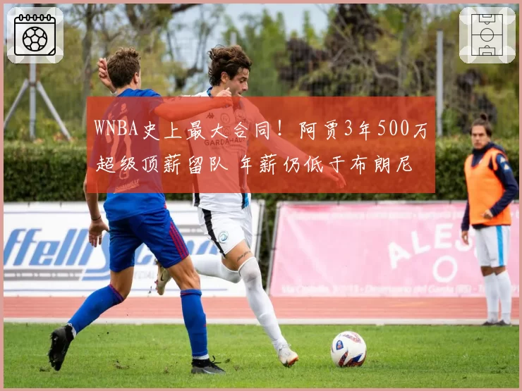 WNBA史上最大合同！阿贾3年500万超级顶薪留队 年薪仍低于布朗尼