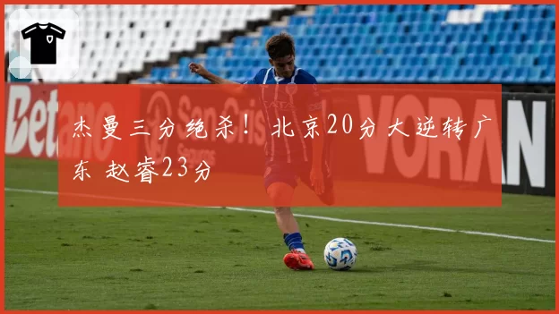 杰曼三分绝杀!北京20分大逆转广东 赵睿23分