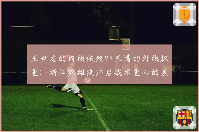 王世龙的内线依赖vs王博的外线权重：浙江双雄换帅后战术重心的差异