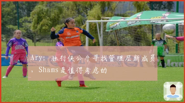 Ary：独行侠公牛寻找管理层新成员，Shams是值得考虑的