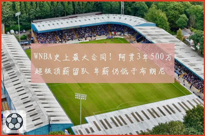 WNBA史上最大合同！阿贾3年500万超级顶薪留队 年薪仍低于布朗尼