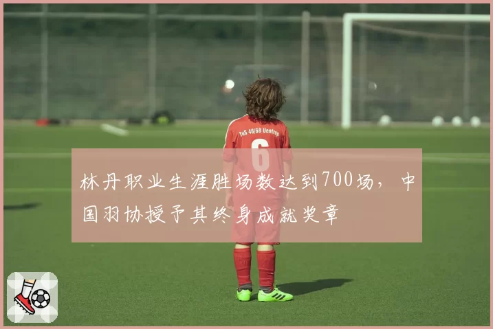 林丹职业生涯胜场数达到700场，中国羽协授予其终身成就奖章
