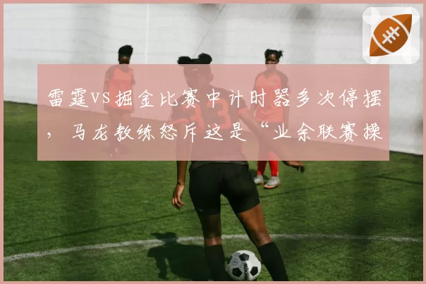 雷霆vs掘金比赛中计时器多次停摆，马龙教练怒斥这是“业余联赛操作”
