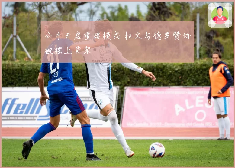 公牛开启重建模式 拉文与德罗赞均被摆上货架