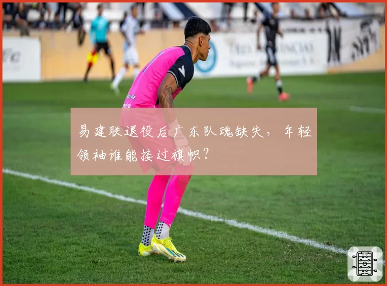 易建联退役后广东队魂缺失,年轻领袖谁能接过旗帜?