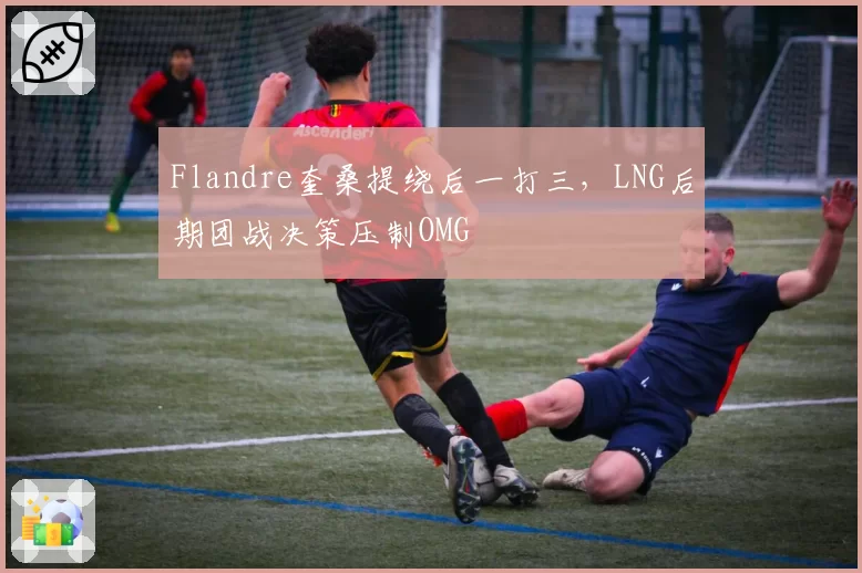 Flandre奎桑提绕后一打三，LNG后期团战决策压制OMG