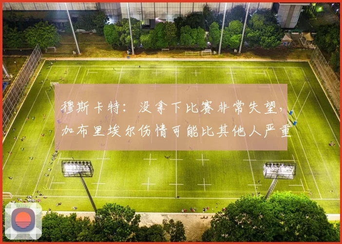 穆斯卡特：没拿下比赛非常失望，加布里埃尔伤情可能比其他人严重