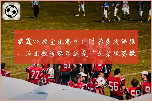 雷霆vs掘金比赛中计时器多次停摆，马龙教练怒斥这是“业余联赛操作”