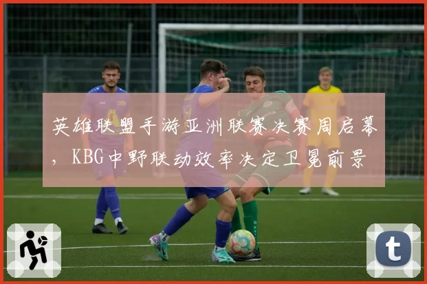 英雄联盟手游亚洲联赛决赛周启幕，KBG中野联动效率决定卫冕前景