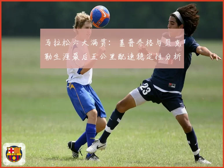 马拉松六大满贯：基普乔格与贝克勒生涯最后五公里配速稳定性分析