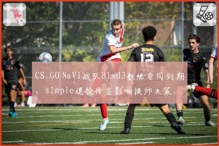 CS_GO NaVi战队B1ad3教练合同到期，s1mple退役传言影响换帅决策。