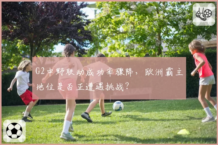 G2中野联动成功率骤降，欧洲霸主地位是否正遭遇挑战？