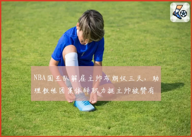 NBA国王队解雇主帅布朗仅三天，助理教练团集体辞职力挺主帅被赞有骨气