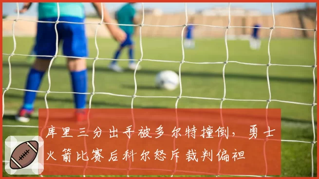 库里三分出手被多尔特撞倒，勇士火箭比赛后科尔怒斥裁判偏袒