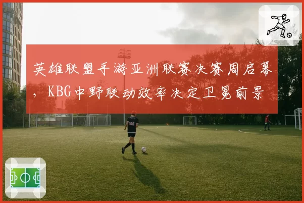 英雄联盟手游亚洲联赛决赛周启幕，KBG中野联动效率决定卫冕前景
